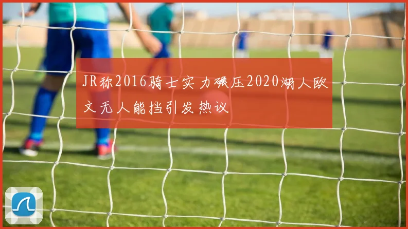 JR称2016骑士实力碾压2020湖人欧文无人能挡引发热议