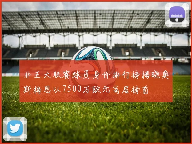 非五大联赛球员身价排行榜揭晓奥斯梅恩以7500万欧元高居榜首