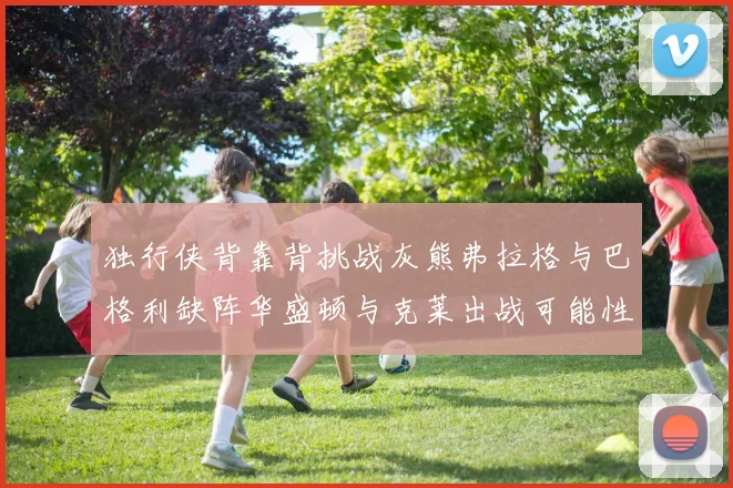 独行侠背靠背挑战灰熊弗拉格与巴格利缺阵华盛顿与克莱出战可能性微小