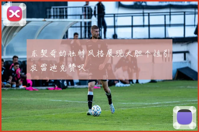 东契奇的独特风格展现大胆个性引发雷迪克赞叹