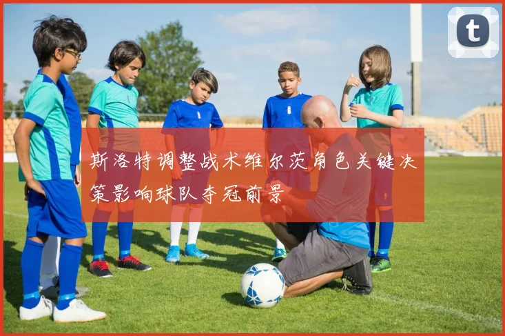 斯洛特调整战术维尔茨角色关键决策影响球队夺冠前景