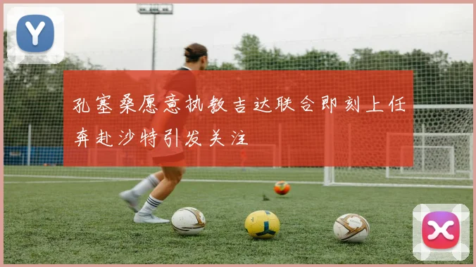 孔塞桑愿意执教吉达联合即刻上任奔赴沙特引发关注