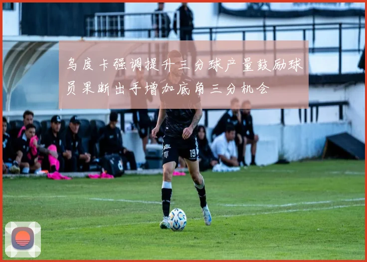 乌度卡强调提升三分球产量鼓励球员果断出手增加底角三分机会