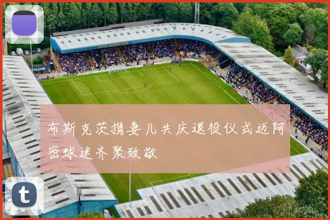 布斯克茨携妻儿共庆退役仪式迈阿密球迷齐聚致敬