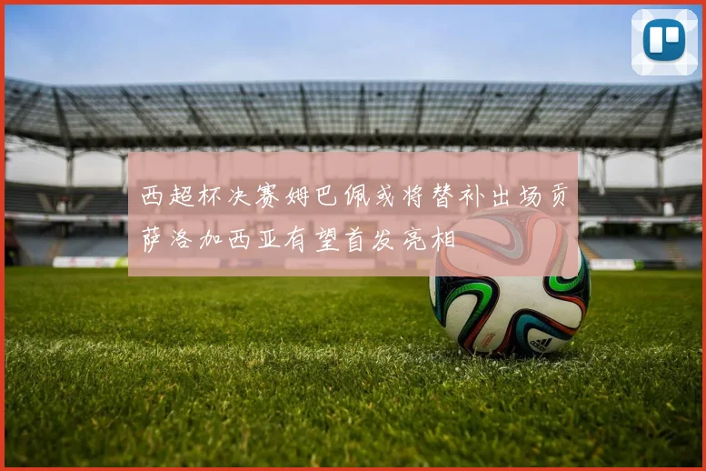 西超杯决赛姆巴佩或将替补出场贡萨洛加西亚有望首发亮相