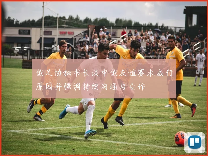 俄足协秘书长谈中俄友谊赛未成行原因并强调持续沟通与合作