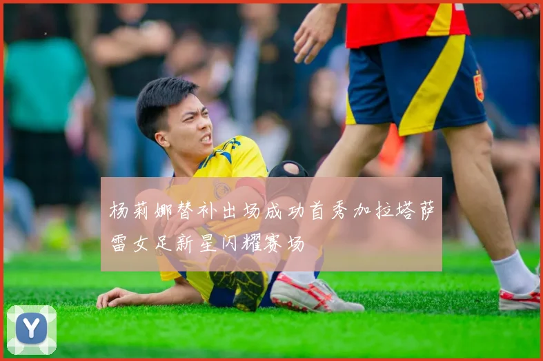 杨莉娜替补出场成功首秀加拉塔萨雷女足新星闪耀赛场