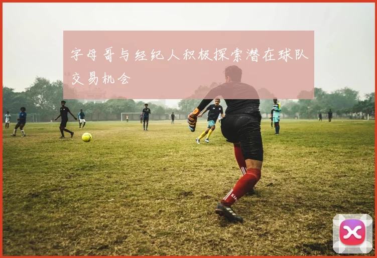 字母哥与经纪人积极探索潜在球队交易机会