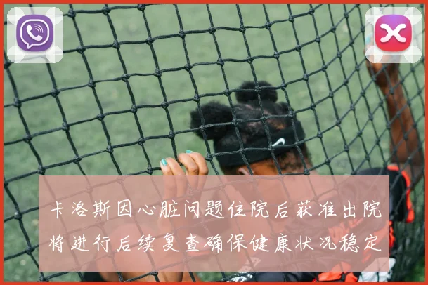 卡洛斯因心脏问题住院后获准出院将进行后续复查确保健康状况稳定