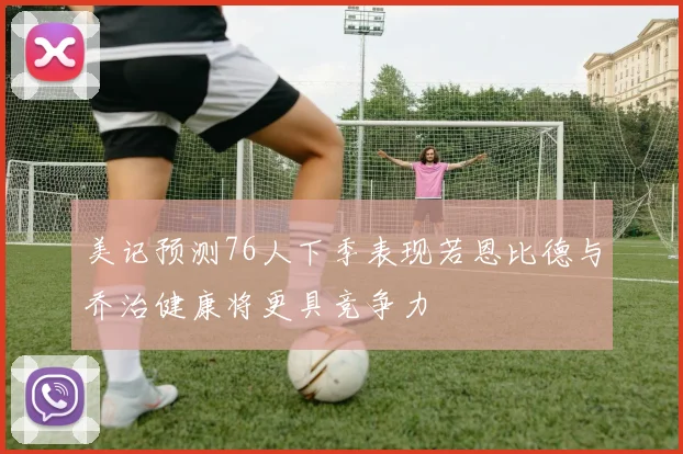 美记预测76人下季表现若恩比德与乔治健康将更具竞争力