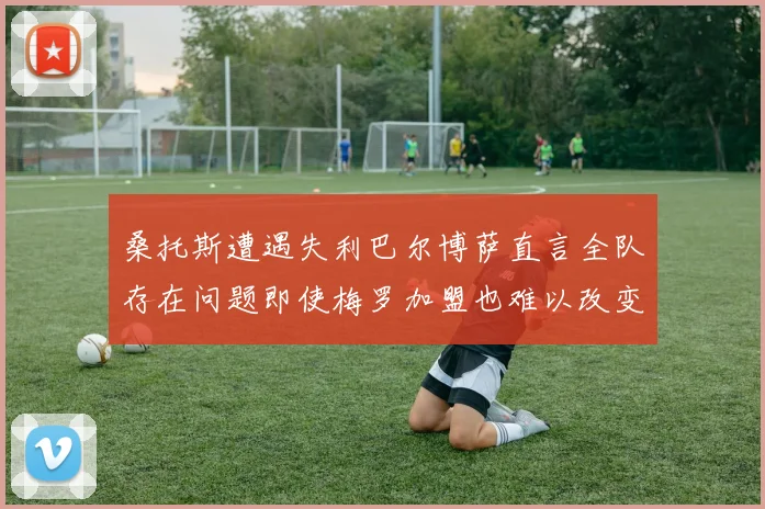 桑托斯遭遇失利巴尔博萨直言全队存在问题即使梅罗加盟也难以改变