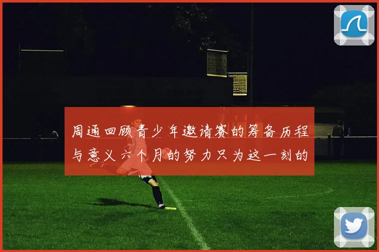 周通回顾青少年邀请赛的筹备历程与意义六个月的努力只为这一刻的精彩