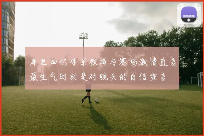 库里回忆母亲教诲与赛场激情直言最生气时刻是对镜头的自信宣言