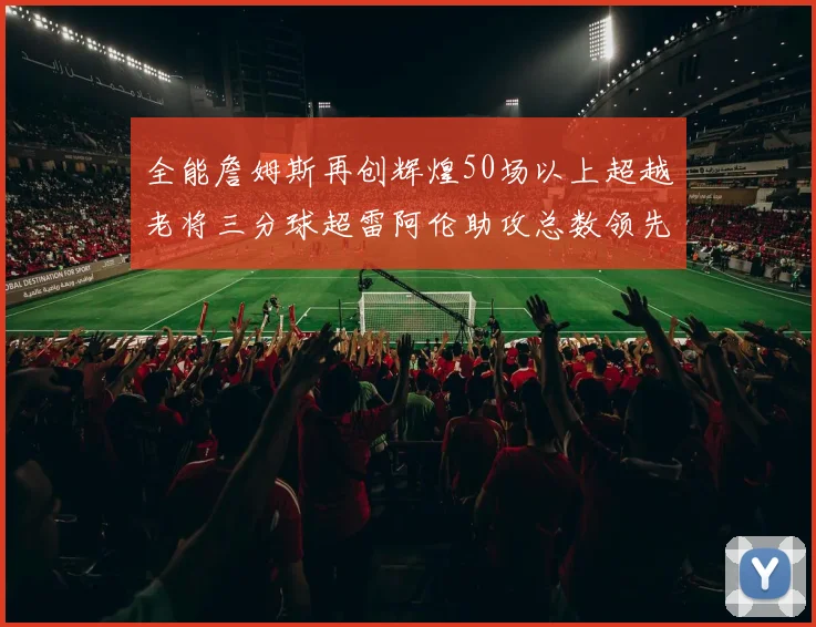 全能詹姆斯再创辉煌50场以上超越老将三分球超雷阿伦助攻总数领先隆多