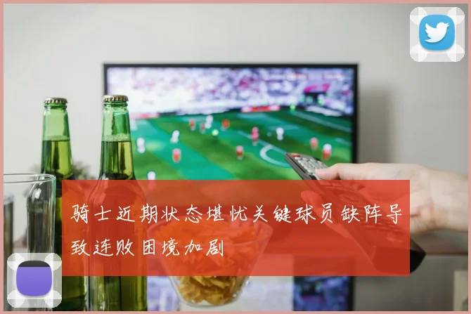 骑士近期状态堪忧关键球员缺阵导致连败困境加剧