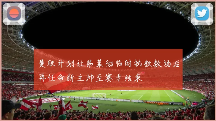 曼联计划让弗莱彻临时执教数场后再任命新主帅至赛季结束