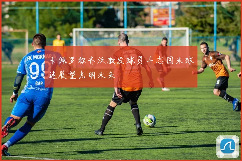 卡佩罗称齐沃激发球员斗志国米球迷展望光明未来