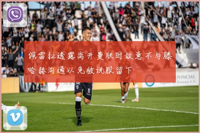 佩雷拉透露离开曼联时故意不与滕哈赫沟通以免被说服留下