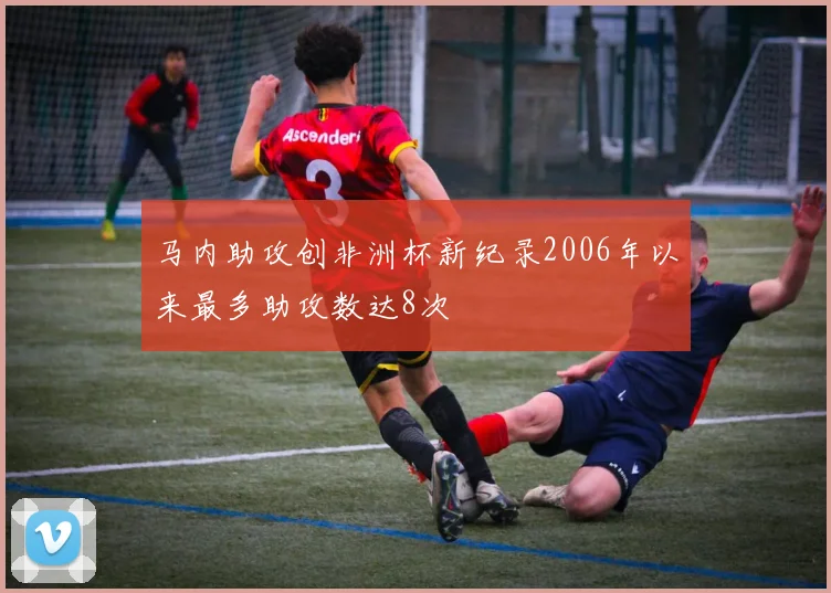 马内助攻创非洲杯新纪录2006年以来最多助攻数达8次