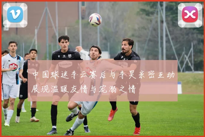 中国球迷李云赛后与李昊亲密互动展现温暖友情与宠溺之情