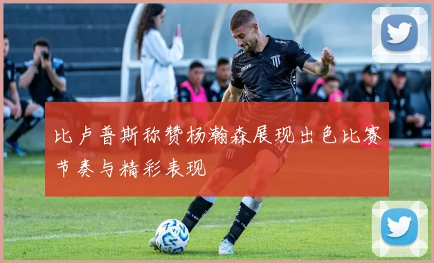 比卢普斯称赞杨瀚森展现出色比赛节奏与精彩表现