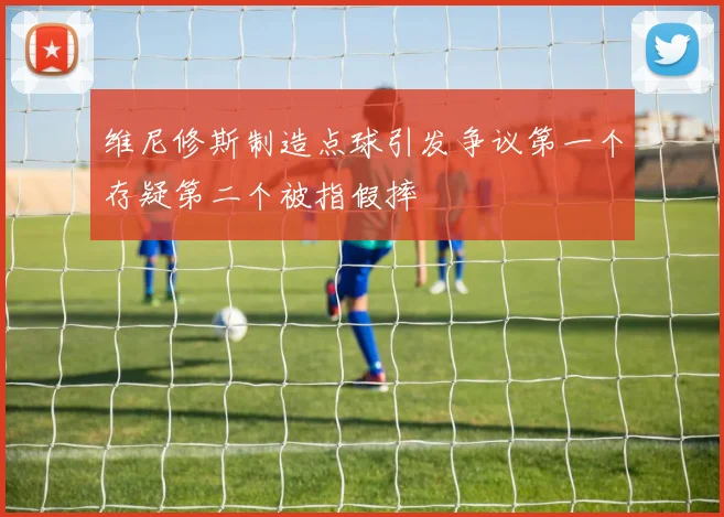 维尼修斯制造点球引发争议第一个存疑第二个被指假摔