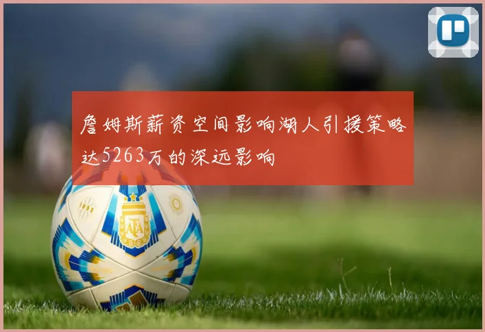 詹姆斯薪资空间影响湖人引援策略达5263万的深远影响