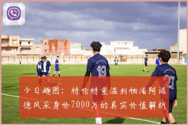 今日趣图：特伦特重温利物浦阿诺德风采身价7000万的真实价值解析