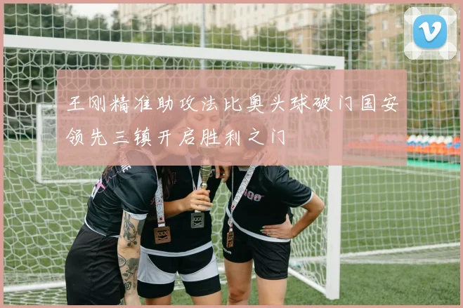 王刚精准助攻法比奥头球破门国安领先三镇开启胜利之门