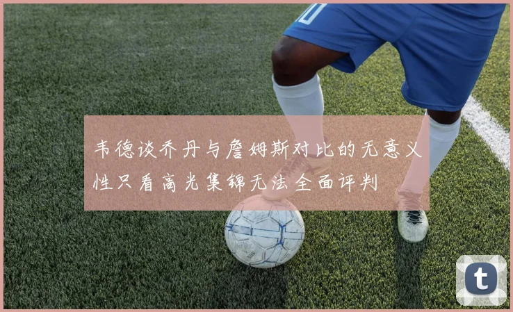 韦德谈乔丹与詹姆斯对比的无意义性只看高光集锦无法全面评判