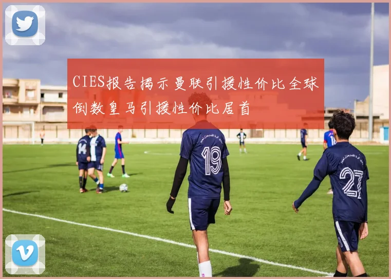 CIES报告揭示曼联引援性价比全球倒数皇马引援性价比居首
