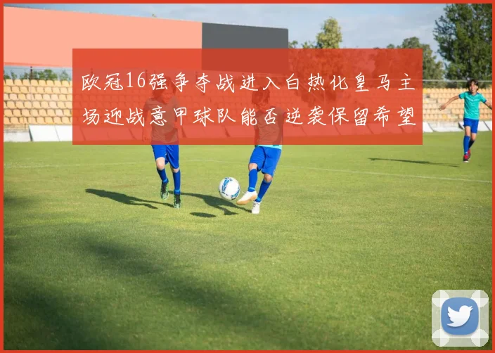 欧冠16强争夺战进入白热化皇马主场迎战意甲球队能否逆袭保留希望