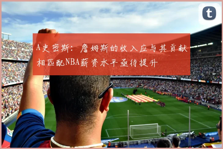 A史密斯：詹姆斯的收入应与其贡献相匹配NBA薪资水平亟待提升