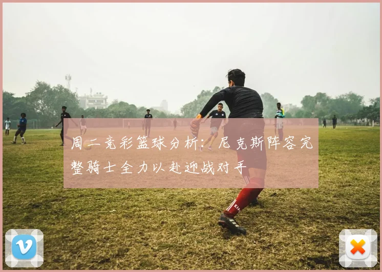 周二竞彩篮球分析：尼克斯阵容完整骑士全力以赴迎战对手