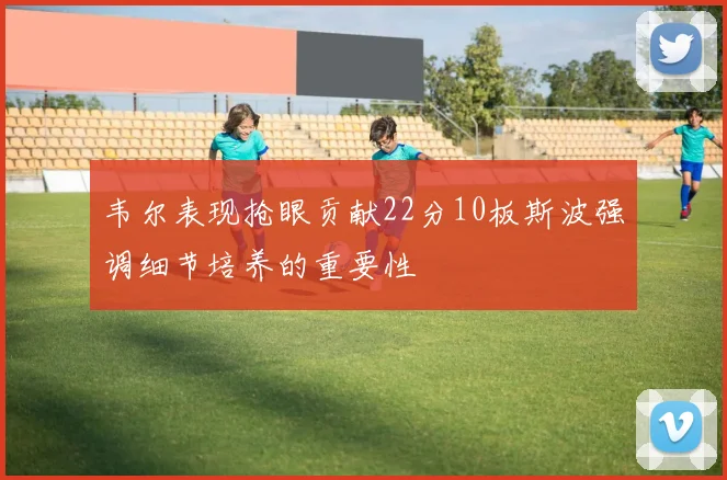 韦尔表现抢眼贡献22分10板斯波强调细节培养的重要性