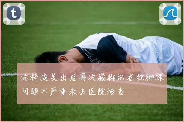 沈梓捷复出后再次崴脚记者称脚踝问题不严重未去医院检查