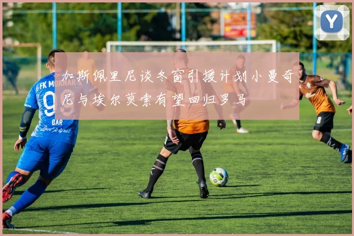 加斯佩里尼谈冬窗引援计划小曼奇尼与埃尔莫索有望回归罗马