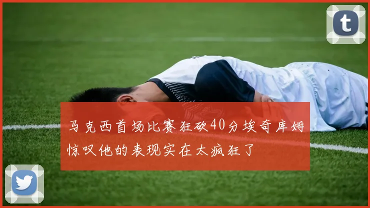 马克西首场比赛狂砍40分埃奇库姆惊叹他的表现实在太疯狂了