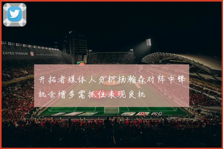 开拓者媒体人分析杨瀚森对阵中锋机会增多需抓住表现良机