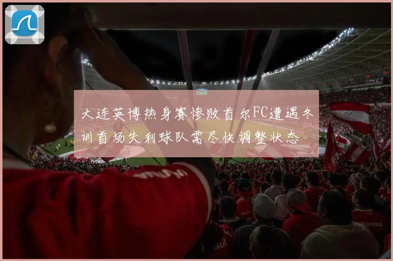 大连英博热身赛惨败首尔FC遭遇冬训首场失利球队需尽快调整状态