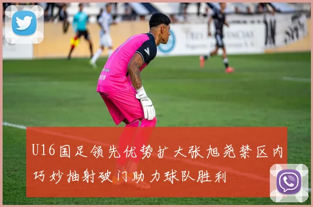 U16国足领先优势扩大张旭尧禁区内巧妙抽射破门助力球队胜利