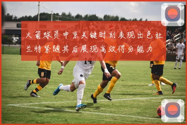 火箭球员申京关键时刻表现出色杜兰特紧随其后展现高效得分能力