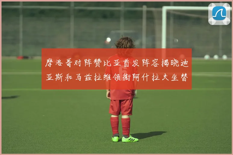 摩洛哥对阵赞比亚首发阵容揭晓迪亚斯和马兹拉维领衔阿什拉夫坐替补席