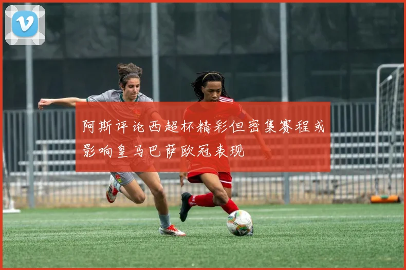 阿斯评论西超杯精彩但密集赛程或影响皇马巴萨欧冠表现