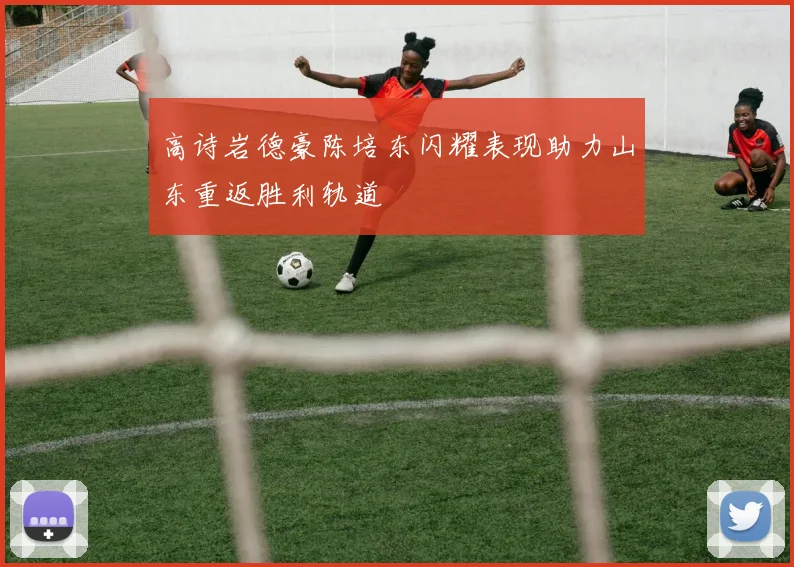 高诗岩德豪陈培东闪耀表现助力山东重返胜利轨道