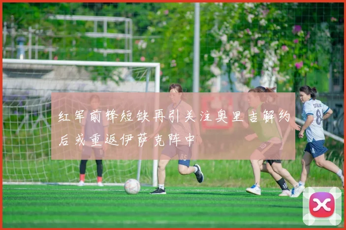 红军前锋短缺再引关注奥里吉解约后或重返伊萨克阵中