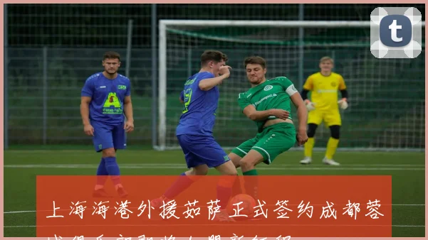 上海海港外援茹萨正式签约成都蓉城俱乐部即将加盟新征程