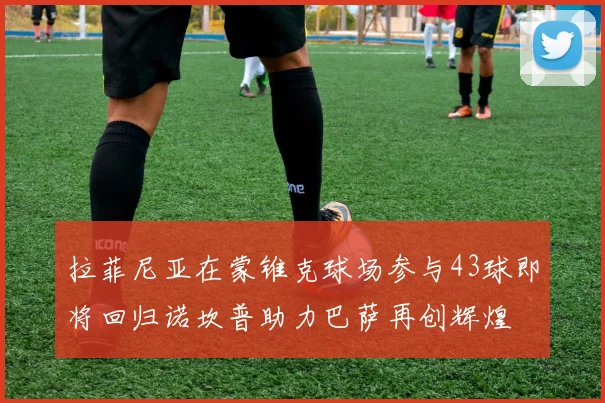 拉菲尼亚在蒙锥克球场参与43球即将回归诺坎普助力巴萨再创辉煌