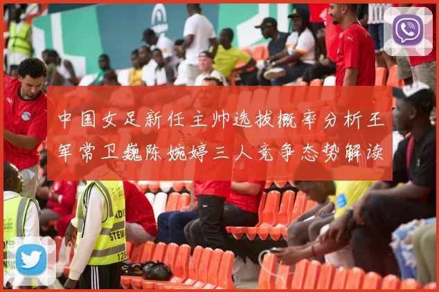 中国女足新任主帅选拔概率分析王军常卫巍陈婉婷三人竞争态势解读