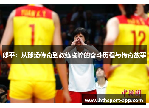 郎平：从球场传奇到教练巅峰的奋斗历程与传奇故事